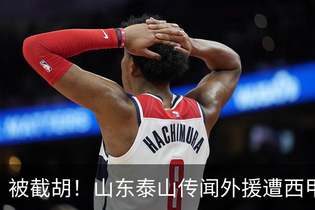 被截胡！山东泰山传闻外援遭西甲豪门争抢，夏窗更换外援再度泡汤