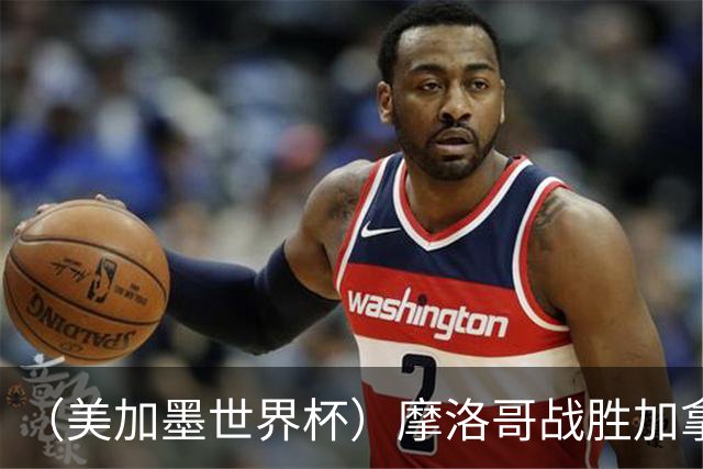 （美加墨世界杯）摩洛哥战胜加拿大 连续两届世界杯闯入八强