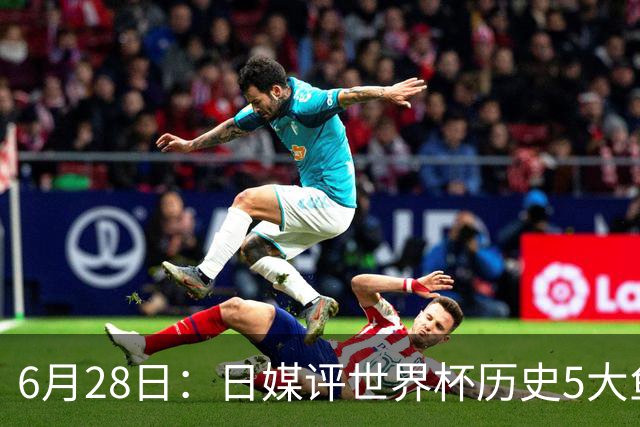 6月28日：日媒评世界杯历史5大鱼腩球队，亚洲独占4席，中国男足在列